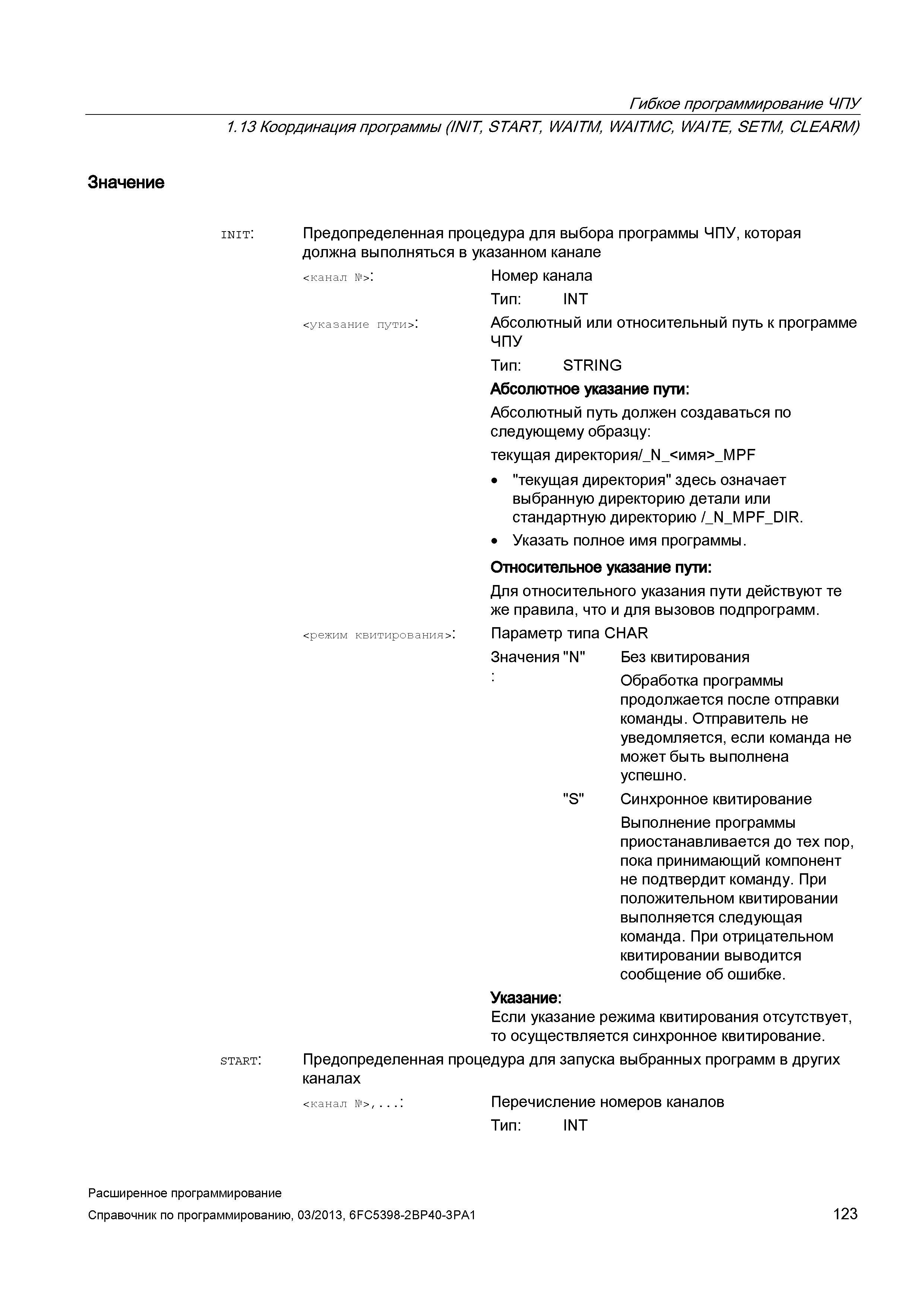 123 Гибкое программирование ЧПУ 1 13 Координация программы (INIT, START, WA/TM, WA/TMC, WAITE, SETM, CLEARM) Значение init: Предопределенная процедура для выбора программы ЧПУ, которая должна выполняться в указанном канале < канал №> : Номер канала Тип: INT <указание пути> : Абсолютный или относительный путь к программе ЧПУ Тип: STRING Абсолютное указание пути: Абсолютный путь должен создаваться по следующему образцу: текущая директория Руководство SIEMENS SINUMERIK 840D sl / 828D Расширенное программирование стоек числового программного управления (ЧПУ) металлорежущих станков вер. 2013 Стр. 123