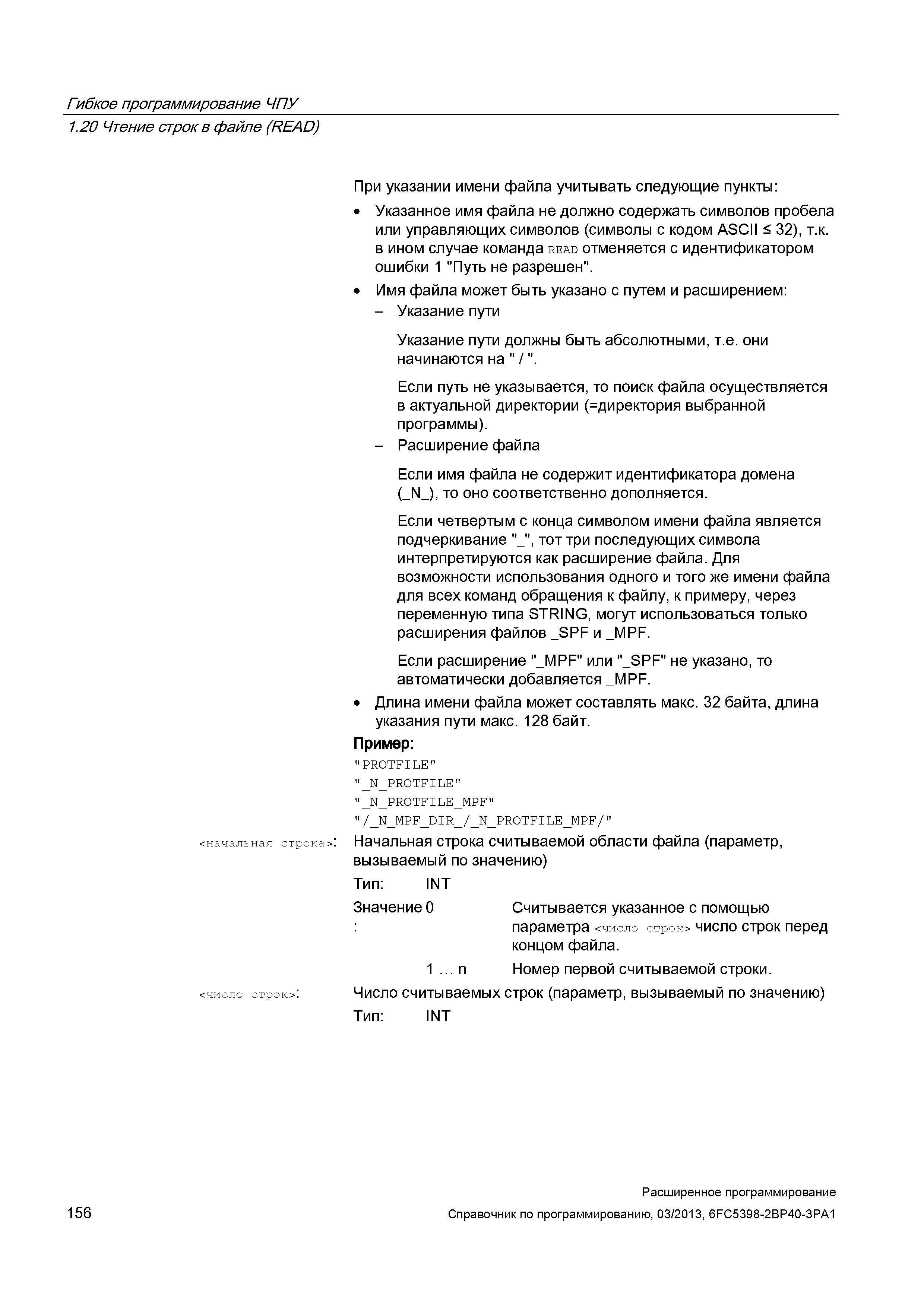 156 Гибкое программирование ЧПУ 1 20 Чтение строк в файле (READ) <начальная строка>: <число строк>: При указании имени файла учитывать следующие пункты: Указанное имя файла не должно содержать символов пробела или управляющих символов (символы с кодом ASCII < 32), т к в ином случае команда read отменяется с идентификатором ошибки 1 Путь не разрешен Имя файла может быть указано с путем и расширением: - Указание пути Указание пути должны быть абсолютными, т е они начинаются на / Если путь не указывается, то поиск файла осуществляется в актуальной директории ( директория выбранной программы) - Расширение файла Если имя файла не содержит идентификатора домена (_N_), то о Руководство SIEMENS SINUMERIK 840D sl / 828D Расширенное программирование стоек числового программного управления (ЧПУ) металлорежущих станков вер. 2013 Стр. 156