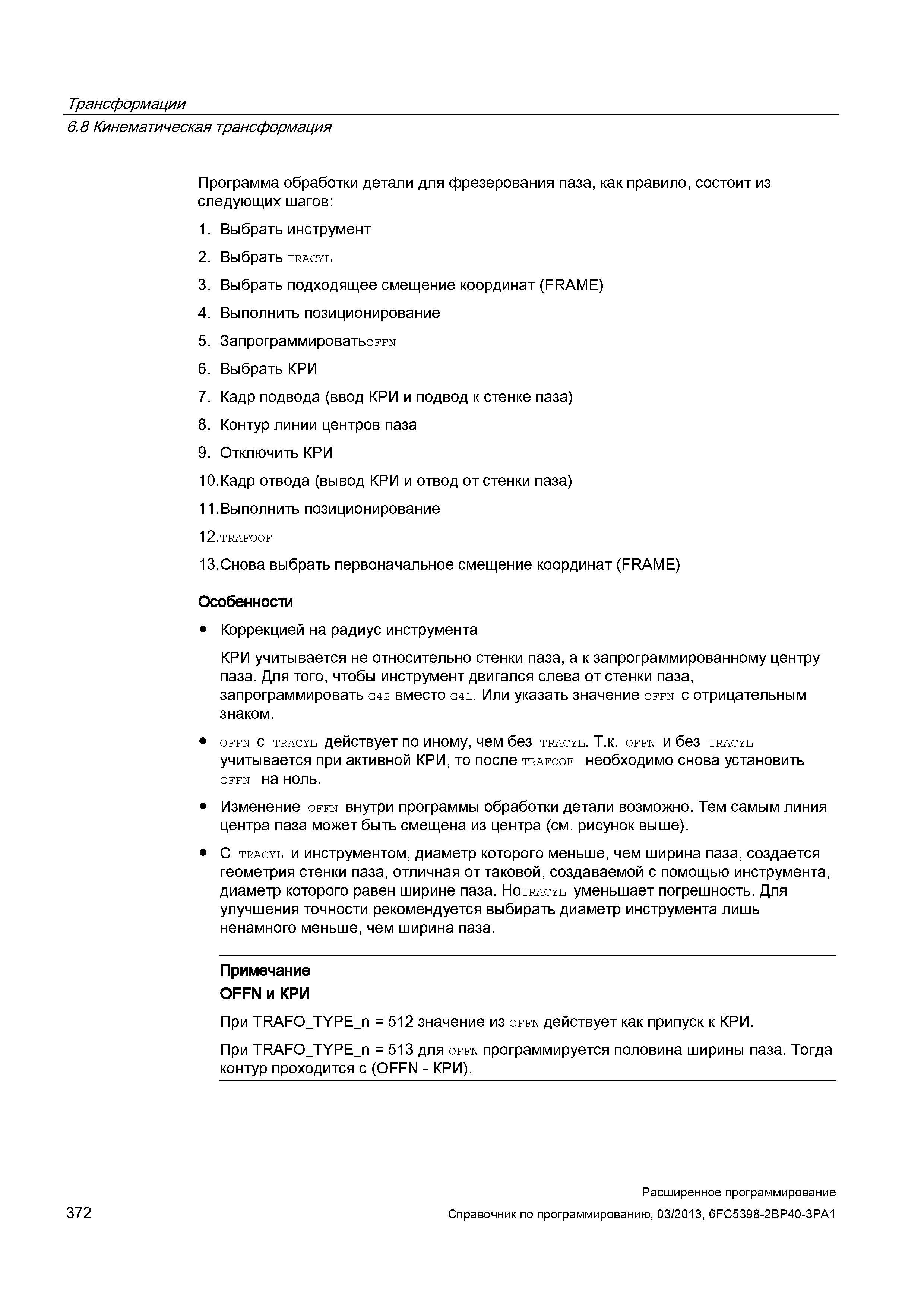 372 Трансформации 6 8 Кинематическая трансформация Программа обработки детали для фрезерования паза, как правило, состоит из следующих шагов: 1 Выбрать инструмент 2 Выбрать TRACYL 3 Выбрать подходящее смещение координат (FRAME) 4 Выполнить позиционирование 5 ЗапрограммироватьoFFN 6 Выбрать КРИ 7 Кадр подвода (ввод КРИ и подвод к стенке паза) 8 Контур линии центров паза 9 Отключить КРИ 10 Кадр отвода (вывод КРИ и отвод от стенки паза) 11 Выполнить позиционирование 12 TRAFOOF 13 Снова выбрать первоначальное смещение координат (FRAME) Особенности Коррекцией на радиус инструмента КРИ учитывается не относительно стенки паза, а к запрограммированному центру паза Для того, чтобы инструмент двигался слева от стенки паза, запрограммировать G42 вместо G41 Или указать значение offn с отрицательным знаком OFFN с TRACYL действует по иному, чем без TRACYL Т к OFFN и без TRACYL учитывается при активной КРИ, то после trafoof необходимо снова установить OFFN на ноль Изменение offn внутри программы обработки детали возможно Тем самым линия центра паза может быть смещена из центра (см рисунок выше) С tracyl и инструментом, диаметр которого меньше, чем ширина паза, создается геометрия стенки паза, отличная от таковой, создаваемой с помощью инструмента, диаметр которого равен ширине паза НотRACYL уменьшает погрешность Для улучшения точности рекомендуется выбирать диаметр инструмента лишь ненамного меньше, чем ширина паза Примечание OFFN и КРИ При TRAFO_TYPE_n = 512 значение и Руководство SIEMENS SINUMERIK 840D sl / 828D Расширенное программирование стоек числового программного управления (ЧПУ) металлорежущих станков вер. 2013 Стр. 372