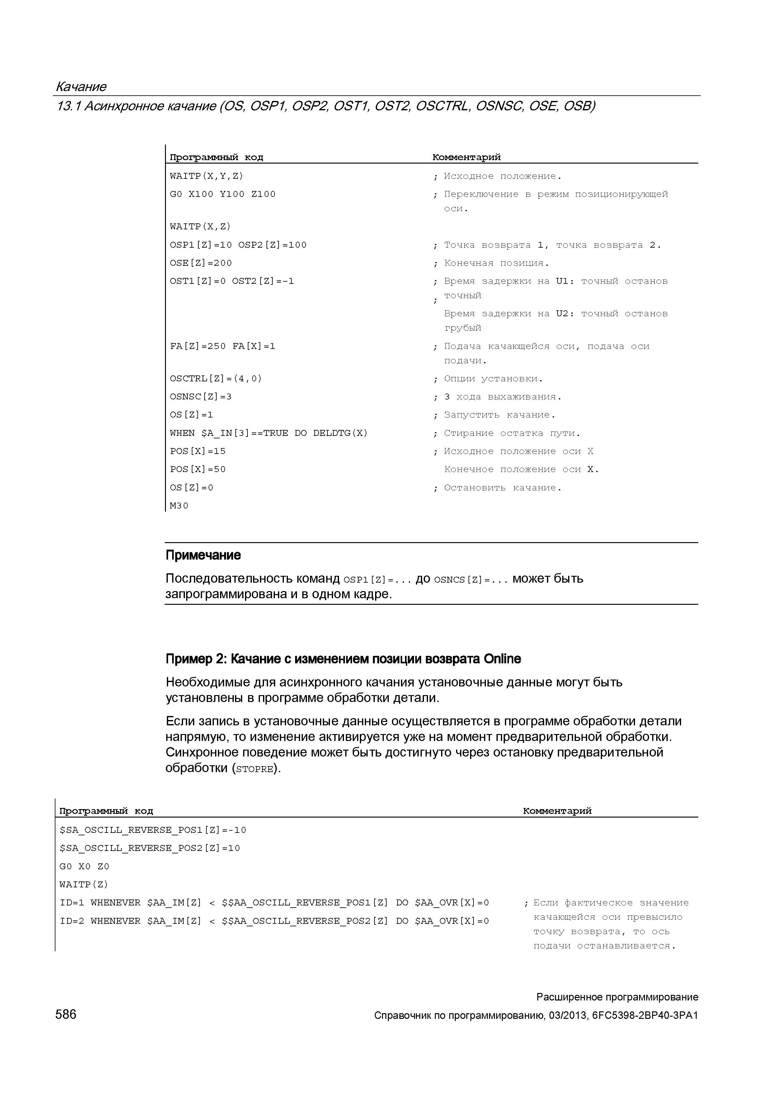 586 Качание 13 1 Асинхронное качание (OS, OSP1, OSP2, OST1, OST2, OSCTRL, OSNSC, OSE, OSB) Программный код Комментарий WAITP(X,Y,Z) ; Исходное положение G0 X100 Y10 0 Z100 ; Переключение в режим позиционирующей оси WAITP(X,Z) 0SP1 Z =10 0SP2 Z =100 ; Точка возврата 1, точка возврата 2 OSE Z =200 ; Конечная позиция 0ST1 Z =0 0ST2 Z =-1 ; Время задержки на U1: точный останов ; точный Время задержки на U2: точный останов грубый FA Z =250 FA X =1 ; Подача качающейся оси, подача оси подачи OSCTRL Z = (4 , 0) ; Опции установки OSNSC Z =3 ; 3 хода выхаживания OS Z =1 ; Запустить качание WHEN A_IN 3 T Руководство SIEMENS SINUMERIK 840D sl / 828D Расширенное программирование стоек числового программного управления (ЧПУ) металлорежущих станков вер. 2013 Стр. 586