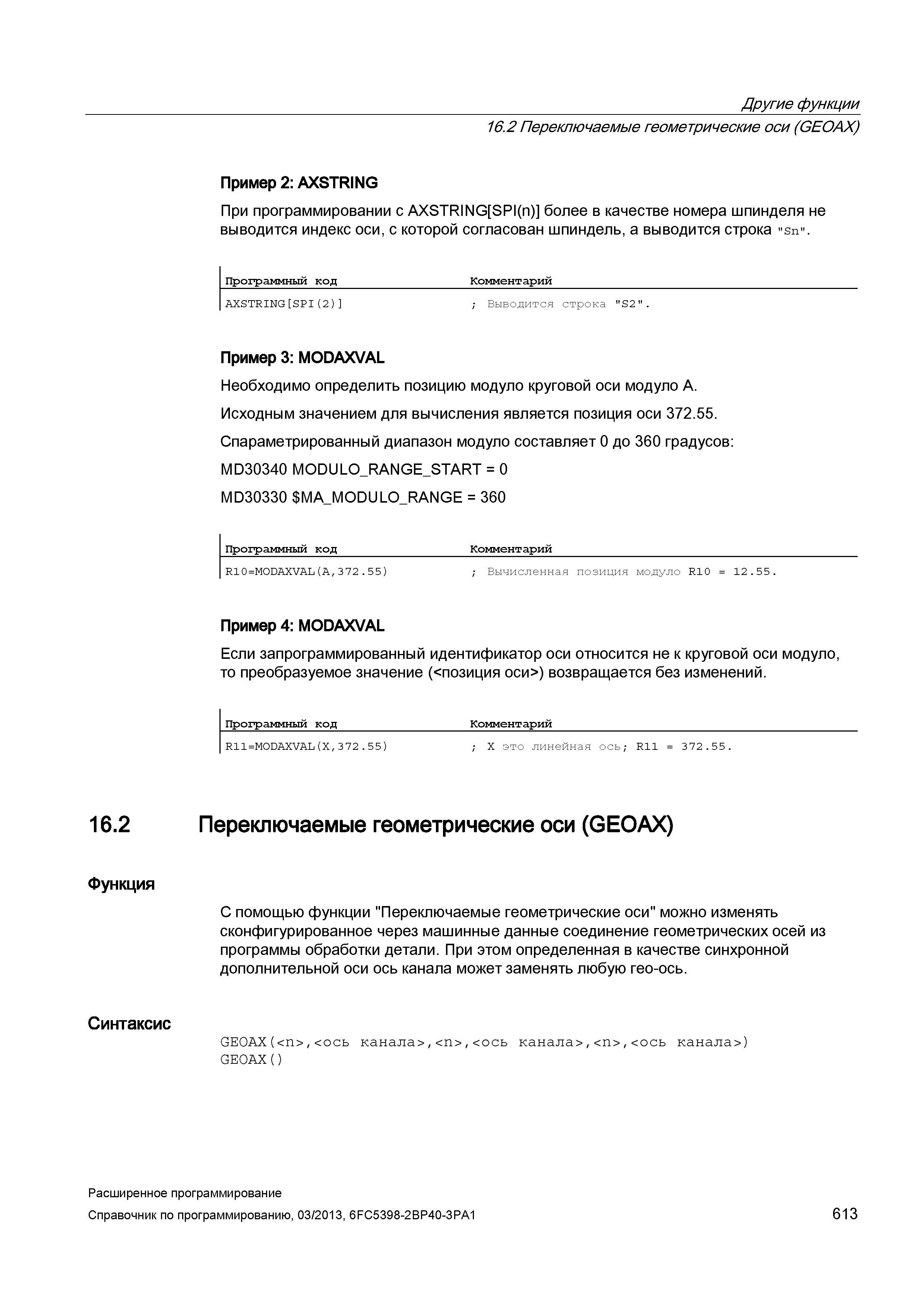 613 Другие функции 16 2 Переключаемые геометрические оси (GEOAX) Пример 2: AXSTRING При программировании с AXSTRING SPI(n) более в качестве номера шпинделя не выводится индекс оси, с которой согласован шпиндель, а выводится строка Sn Программный код Комментарий AXSTRING SPI(2) ; Выводится строка S2 Пример 3: MODAXVAL Необходимо определить позицию модуло круговой оси модуло A Исходным значением для вычисления является позиция оси 372 55 Спараметрированный диапазон модуло составляет 0 до 360 градусов: MD30340 MODULO_RANGE_ Руководство SIEMENS SINUMERIK 840D sl / 828D Расширенное программирование стоек числового программного управления (ЧПУ) металлорежущих станков вер. 2013 Стр. 613