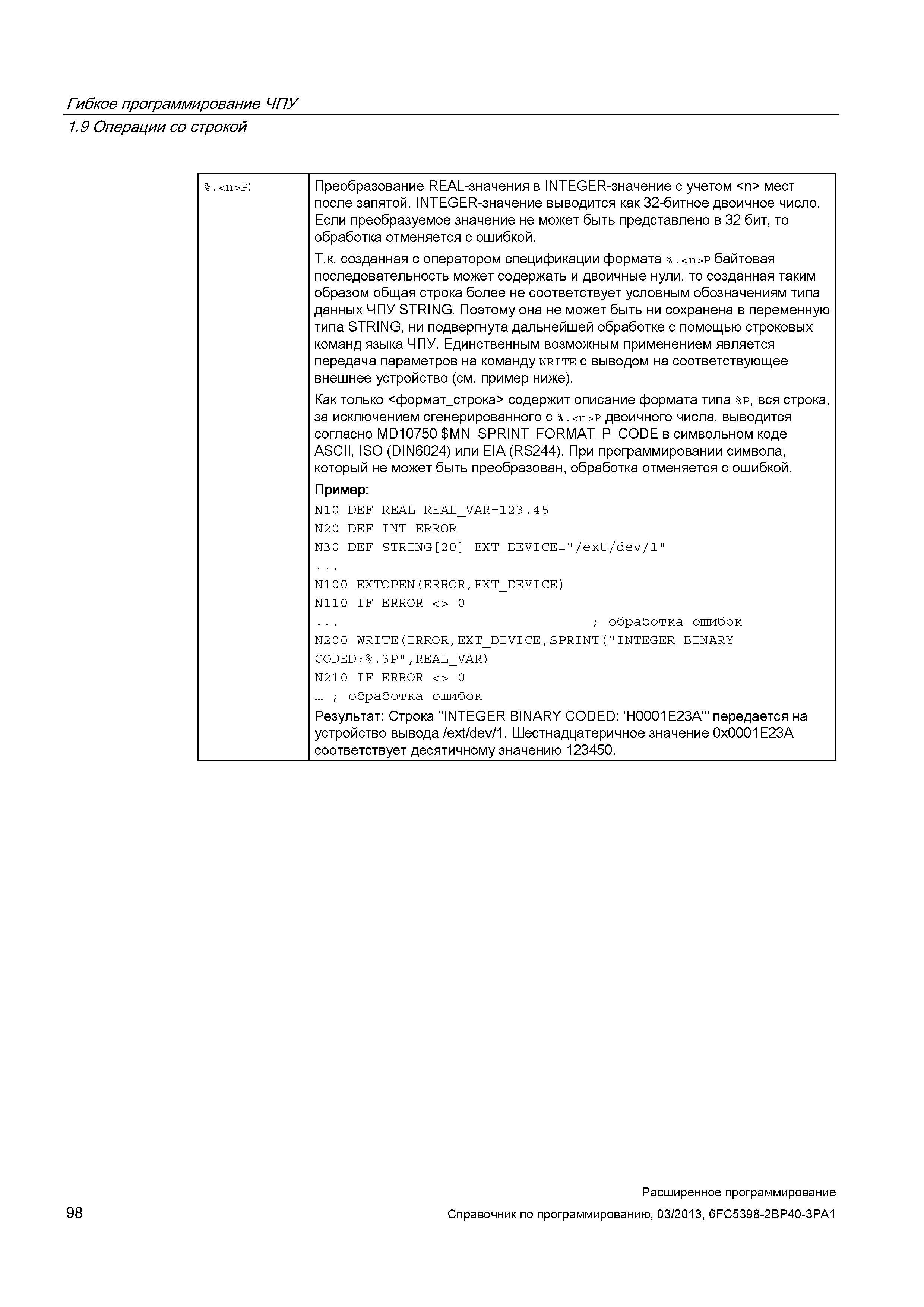 98 Гибкое программирование ЧПУ 1 9 Операции со строкой % <n>P: Преобразование REAL-значения в INTEGER-значение с учетом <n> мест после запятой INTEGER-значение выводится как 32-битное двоичное число Если преобразуемое значение не может быть представлено в 32 бит, то обработка отменяется с ошибкой Т к созданная с оператором спецификации формата % <n>P байтовая последовательность может содержать и двоичные нули, то созданная таким образом общая строка более не соответствует условным обозначениям типа данных ЧПУ STRING Поэтому она не может быть ни сохранена в переменную типа STRING, ни подвергнута дальнейшей обработке с помощью строковых команд языка ЧПУ Единственным возможным применением является передача параметров на команду write с выводом на соответствующее внешнее устройство (см пример ниже) Как только <формат_строка Руководство SIEMENS SINUMERIK 840D sl / 828D Расширенное программирование стоек числового программного управления (ЧПУ) металлорежущих станков вер. 2013 Стр. 98