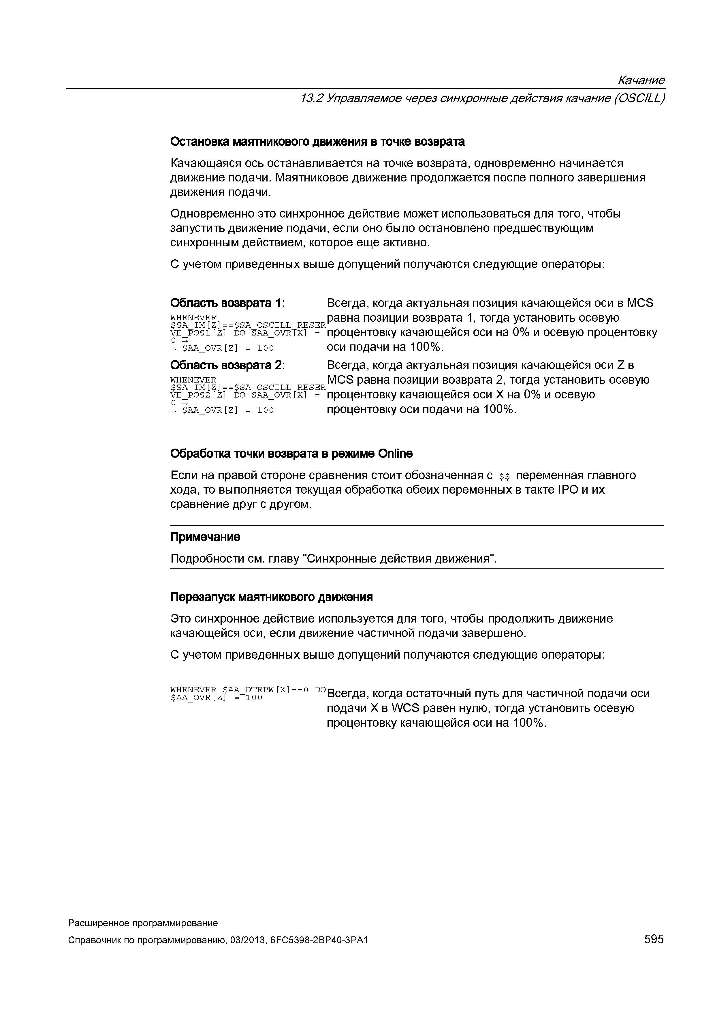 595 Качание 13 2 Управляемое через синхронные действия качание (OSCILL) Остановка маятникового движения в точке возврата Качающаяся ось останавливается на точке возврата, одновременно начинается движение подачи Маятниковое движение продолжается после полного завершения движения подачи Одновременно это синхронное действие может использоваться для того, чтобы запустить движение подачи, если оно было остановлено предшествующим синхронным действием, которое еще активно С учетом приведенных выше допущений получаются следующие операторы: Область возврата 1: Всегда, когда актуальная позиция качающейся оси в МСБ whenever п равна позиции возврата 1, тогда установить осевую SA IM Z = = SA OSCILL RESER ve_p Руководство SIEMENS SINUMERIK 840D sl / 828D Расширенное программирование стоек числового программного управления (ЧПУ) металлорежущих станков вер. 2013 Стр. 595