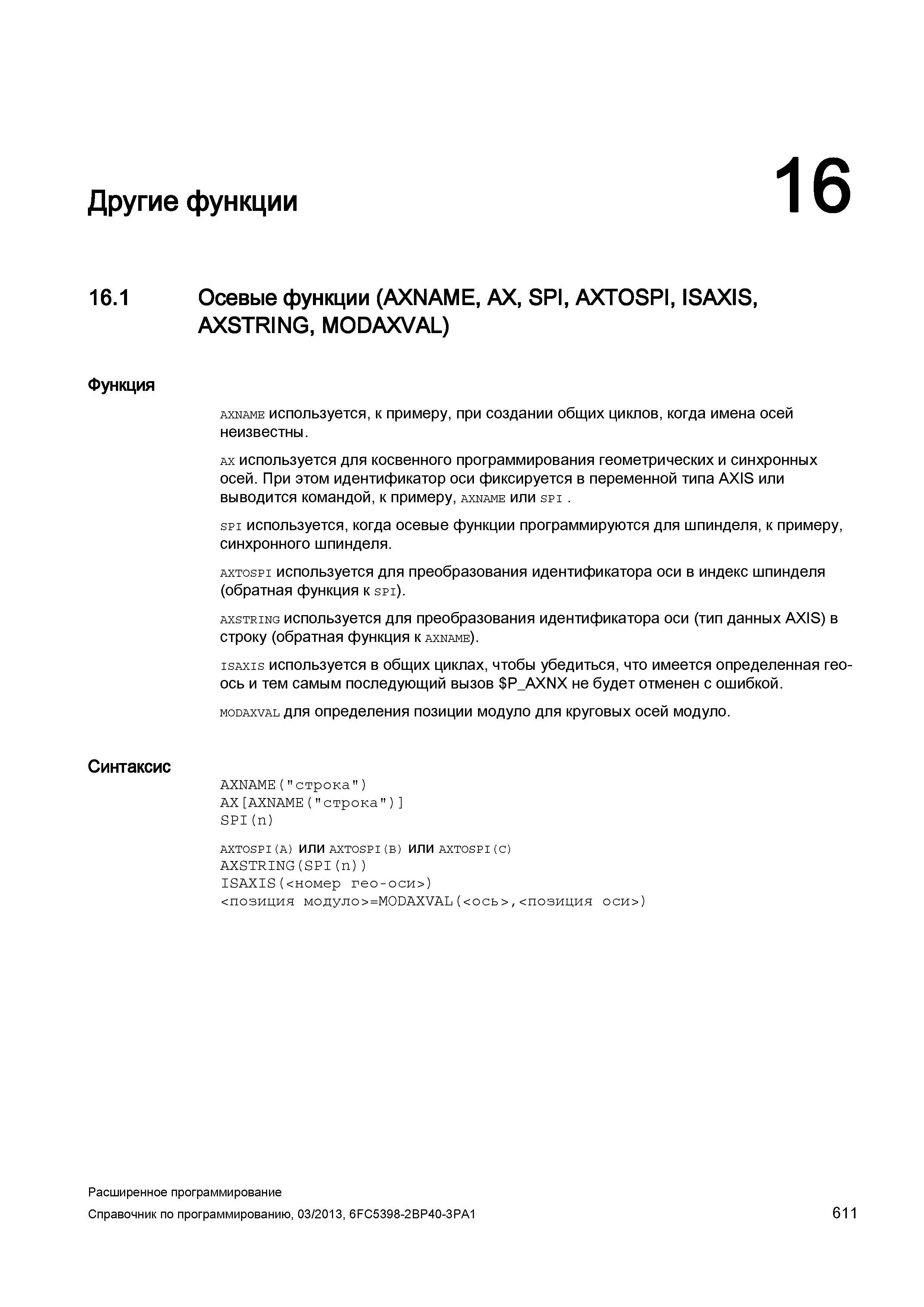 611 Другие функции 16 16 1 Осевые функции (AXNAME, AX, SPI, AXTOSPI, ISAXIS, AXSTRING, MODAXVAL) Функция Синтаксис axname используется, к примеру, при создании общих циклов, когда имена осей неизвестны ax используется для косвенного программирования геометрических и синхронных осей При этом идентификатор оси фиксируется в переменной типа AXIS или выводится командой, к примеру, axname или spi spi используется, когда осевые функции программируются для шпинделя, к примеру, синхронного шпинделя axtospi используется для преобразования идентификатора оси в индекс шпинделя (обратная функция к spi) axstring используется для преобразования идентификатора оси (тип данных AXIS) в строку (обратная функция к axname) isaxis используется в общих циклах, чтобы убедиться, что имеется определенная геоось и тем самым последующий вызов P_AXNX Руководство SIEMENS SINUMERIK 840D sl / 828D Расширенное программирование стоек числового программного управления (ЧПУ) металлорежущих станков вер. 2013 Стр. 611