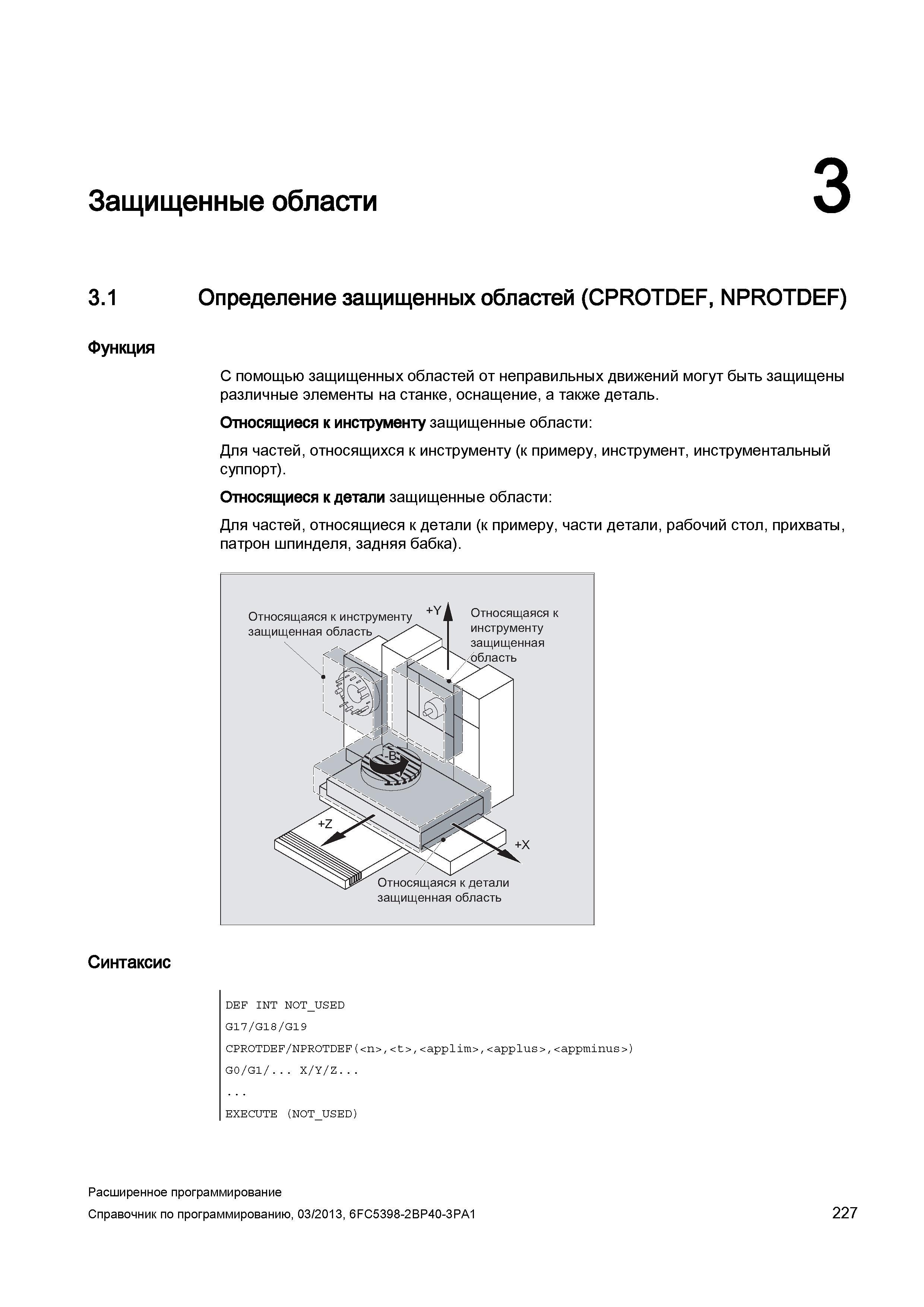 227 Защищенные области 3 3 1 Определение защищенных областей (CPROTDEF, NPROTDEF) Функция С помощью защищенных областей от неправильных движений могут быть защищены различные элементы на станке, оснащение, а также деталь Относящиеся к инструменту защищенные области: Для частей, относящихся к инструменту (к примеру, инструмент, инструментальный суппорт) Относящиеся к детали защищенные области: Для частей, относящиеся к детали (к примеру, части детали, рабочий стол, прихваты, патрон шпинделя, задняя бабка) Синтаксис DEF INT NOT_U Руководство SIEMENS SINUMERIK 840D sl / 828D Расширенное программирование стоек числового программного управления (ЧПУ) металлорежущих станков вер. 2013 Стр. 227