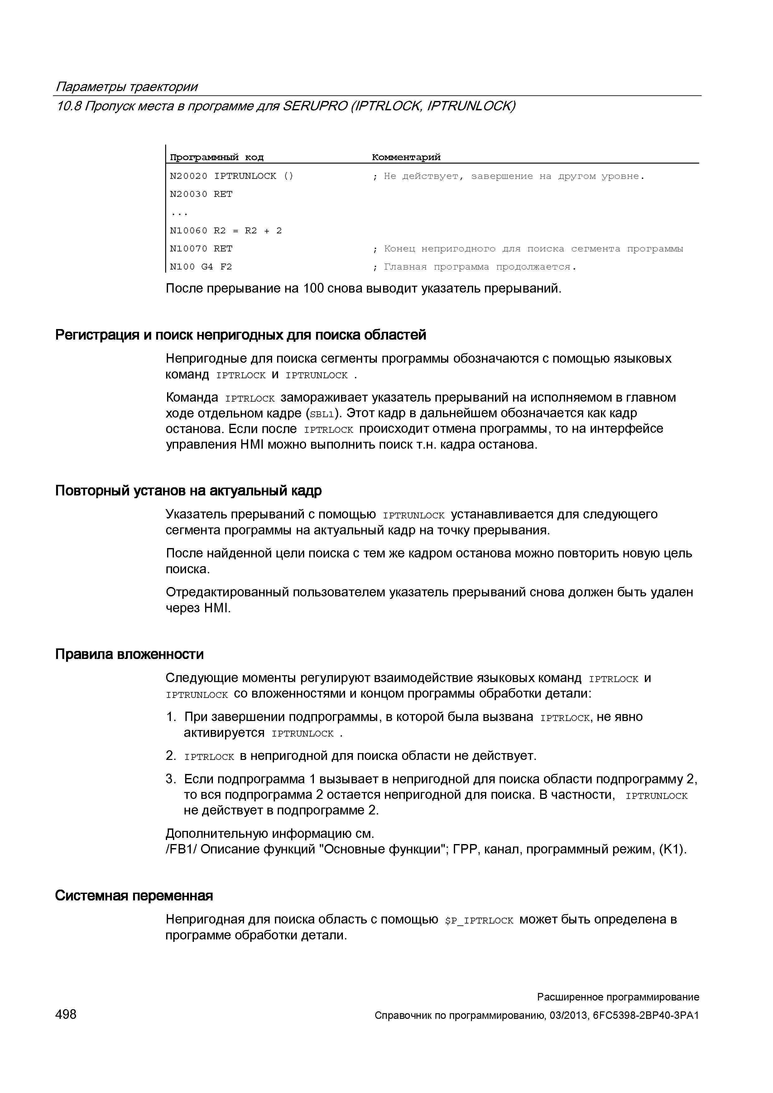 498 Параметры траектории 10 8 Пропуск места в программе для SERUPRO (IPTRLOCK, IPTRUNLOCK) Программный код Комментарий N20020 IPTRUNLOCK () ; Не действует, завершение на другом уровне N20030 RET N10060 R2 = R2 + 2 N10070 RET ; Конец непригодного для поиска сегмента программы N10 0 G4 F2 ; Главная программа продолжается После прерывание на 100 снова выводит указатель прерываний Регистрация и поиск непригодных для поиска областей Непригодные для поиска сегменты программы обозначаются с помощью языковых команд IPTRLOCK и IPTRUNLOCK Команда iptrlock замораживает указатель прерываний на исполняемом в главном ходе отдельном кадре (sbl1) Этот кадр в дальнейшем обозначается как кадр останова Если после iptrlock происходит отмена программы, то на интерфейсе управления HMI можно выполнить поиск т н кадра останова Повторный установ на актуальный кадр Указатель прерываний с помощью iptrunlock устанавливается для следующего сегмента программы на актуальный кадр на точку прерывания После найденной цели поиска с тем же кадром останова можно повторить новую цель поиска Отредактированный пользователем указатель прерываний снова должен быть удален через HMI Правила вложенности Следующие моменты регулируют взаимодействие языковых команд iptrlock и iptrunlock со вложенностями и концом программы обработки детали: 1 При завершении подпрограммы, в которой была вызвана iptrlock, не явно активируется IPTRUNLOCK 2 iptrlock в непригодной для поиска области не действует 3 Если подпрограмма 1 вызывает в непригодной для поиска области подпрограмму 2, то вся подпрограмма 2 остается непригодной для поиска В частности, iptrunlock не действует в подпрограмме 2 Дополнительную информацию см /FB1/ Описание функций Основные функции ; ГРР, канал, программный режим, (K1) Системная переменная Непригодная для поиска область с помощью p_iptrlock может быть о Руководство SIEMENS SINUMERIK 840D sl / 828D Расширенное программирование стоек числового программного управления (ЧПУ) металлорежущих станков вер. 2013 Стр. 498