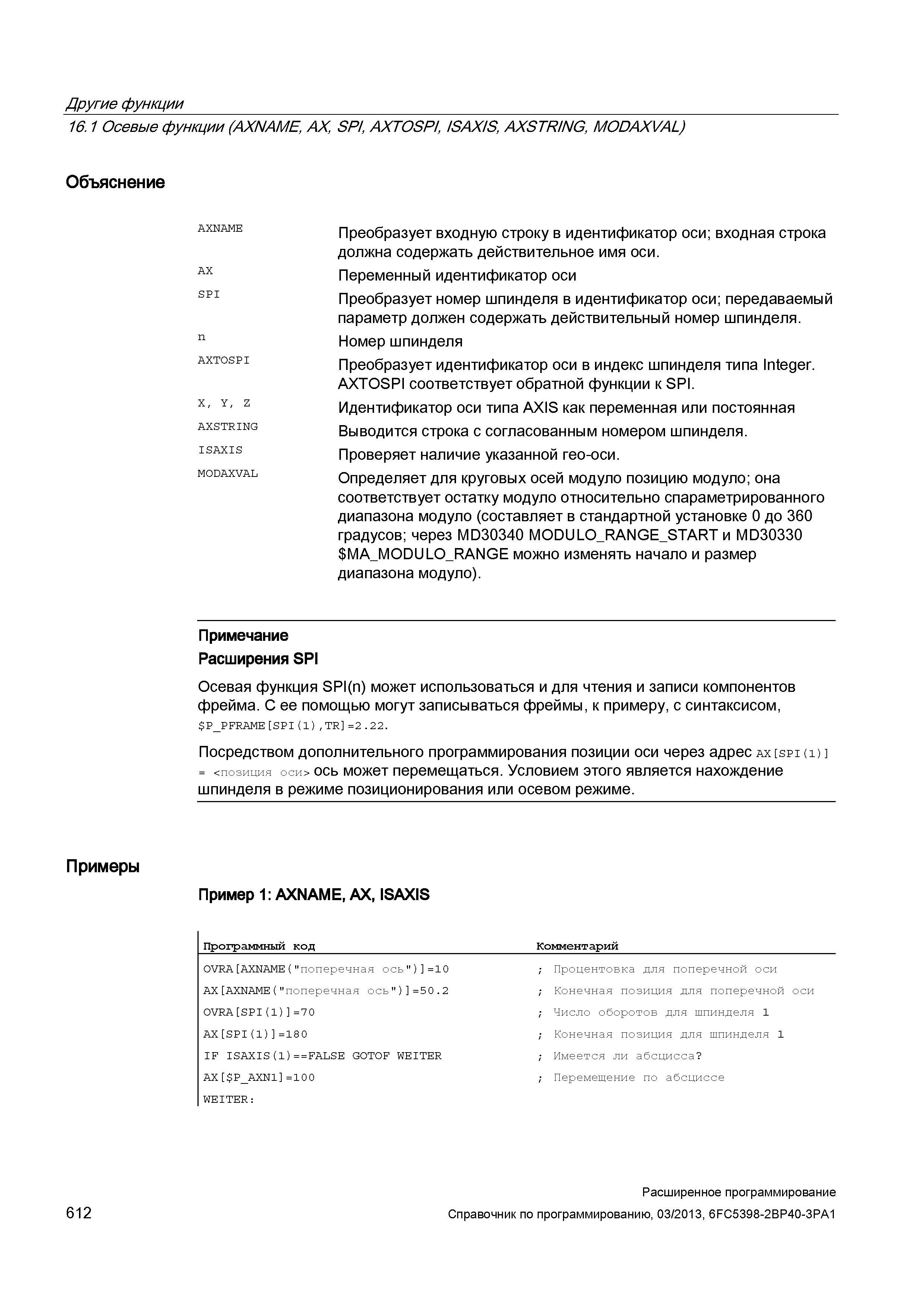 612 Другие функции 16 1 Осевые функции (AXNAME, AX, SPI, AXTOSPI, ISAXIS, AXSTRING, MODAXVAL) Объяснение AX SPI n AXTOSPI X, Y, Z AXSTRING ISAXIS MODAXVAL Преобразует входную строку в идентификатор оси; входная строка должна содержать действительное имя оси Переменный идентификатор оси Преобразует номер шпинделя в идентификатор оси; передаваемый параметр должен содержать действительный номер шпинделя Номер шпинделя Преобразует идентификатор оси в индекс шпинделя типа Integer AXTOSPI соответствует обратной функции к SPI Идентификатор оси типа AXIS как переменная или постоянная Выводится строка с согласованным номером шпинделя Проверяет наличие указанной гео-оси Определяет для круговых осей модуло позицию модуло; она соответствует остатку модуло относительно спараметрированного диапазона модуло (составляет в стандартной установке 0 до 360 градусов; через MD30340 MODULO_RANG Руководство SIEMENS SINUMERIK 840D sl / 828D Расширенное программирование стоек числового программного управления (ЧПУ) металлорежущих станков вер. 2013 Стр. 612